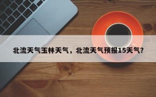 北流天气玉林天气，北流天气预报15天气？