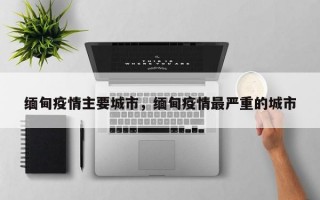 缅甸疫情主要城市，缅甸疫情最严重的城市