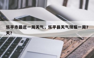 乐平市最近一周天气，乐平县天气预报一周7天？