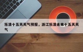 乐清十五天天气预报，浙江乐清未来十五天天气
