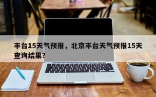 丰台15天气预报，北京丰台天气预报15天查询结果？