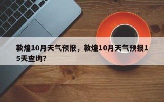 敦煌10月天气预报，敦煌10月天气预报15天查询？