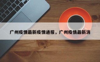 广州疫情最新疫情通报，广州疫情最新消