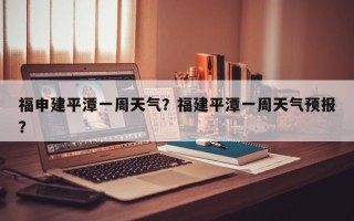 福申建平潭一周天气？福建平潭一周天气预报？