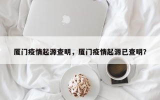 厦门疫情起源查明，厦门疫情起源已查明？
