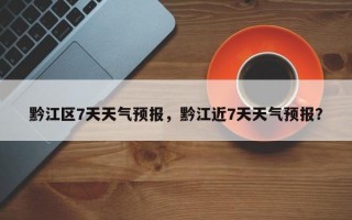 黔江区7天天气预报，黔江近7天天气预报？
