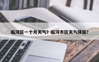 临河区一个月天气？临河市区天气预报？