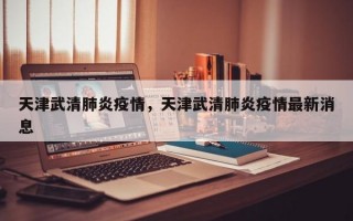 天津武清肺炎疫情，天津武清肺炎疫情最新消息