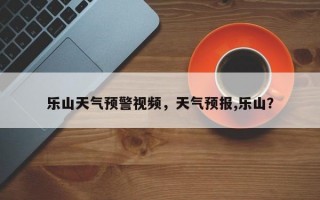 乐山天气预警视频，天气预报,乐山？