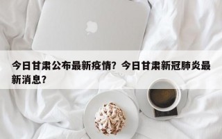 今日甘肃公布最新疫情？今日甘肃新冠肺炎最新消息？