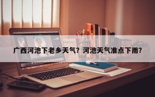 广西河池下老乡天气？河池天气准点下雨？