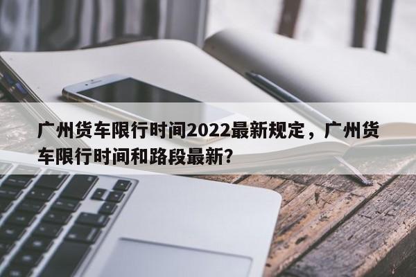广州货车限行时间2022最新规定，广州货车限行时间和路段最新？-第1张图片-恒川新闻