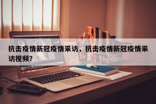 抗击疫情新冠疫情采访，抗击疫情新冠疫情采访视频？-第1张图片-恒川新闻