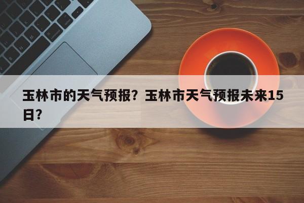 玉林市的天气预报？玉林市天气预报未来15日？-第1张图片-恒川新闻
