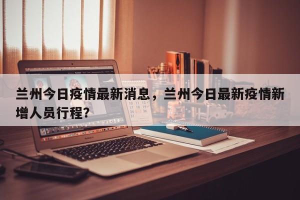 兰州今日疫情最新消息，兰州今日最新疫情新增人员行程？-第1张图片-恒川新闻