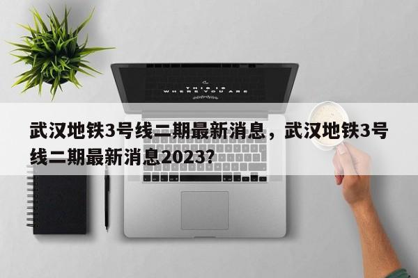 武汉地铁3号线二期最新消息，武汉地铁3号线二期最新消息2023？-第1张图片-恒川新闻