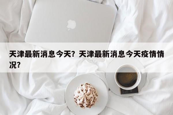 天津最新消息今天？天津最新消息今天疫情情况？-第1张图片-恒川新闻