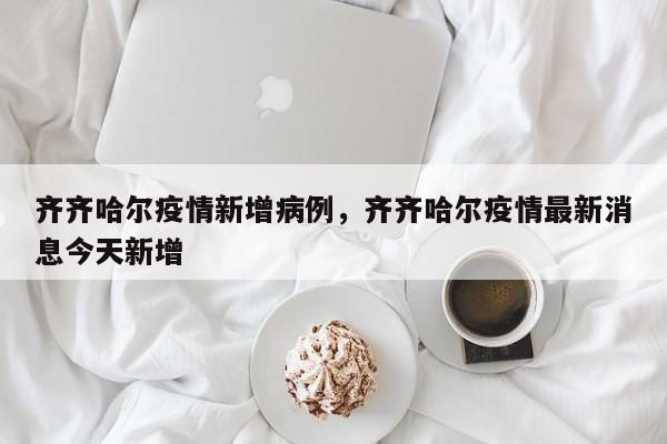 齐齐哈尔疫情新增病例，齐齐哈尔疫情最新消息今天新增-第1张图片-恒川新闻