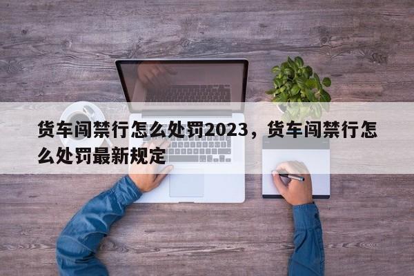货车闯禁行怎么处罚2023，货车闯禁行怎么处罚最新规定-第1张图片-恒川新闻