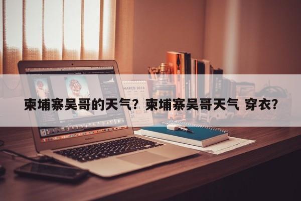 柬埔寨吴哥的天气？柬埔寨吴哥天气 穿衣？-第1张图片-恒川新闻
