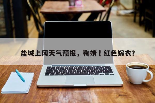 盐城上冈天气预报，鞠婧祎红色嫁衣？-第1张图片-恒川新闻