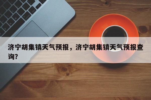 济宁胡集镇天气预报，济宁胡集镇天气预报查询？-第1张图片-恒川新闻