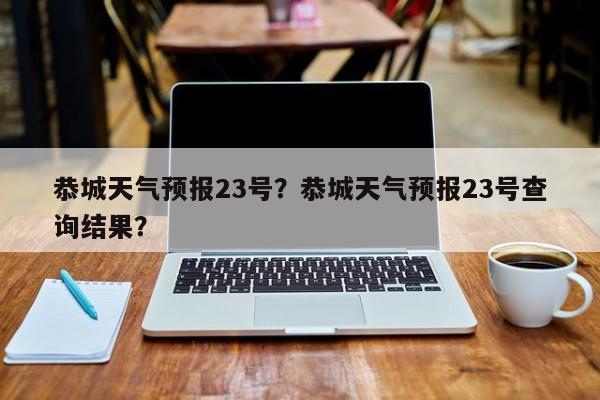 恭城天气预报23号？恭城天气预报23号查询结果？-第1张图片-恒川新闻