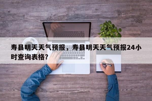 寿县明天天气预报，寿县明天天气预报24小时查询表格？-第1张图片-恒川新闻