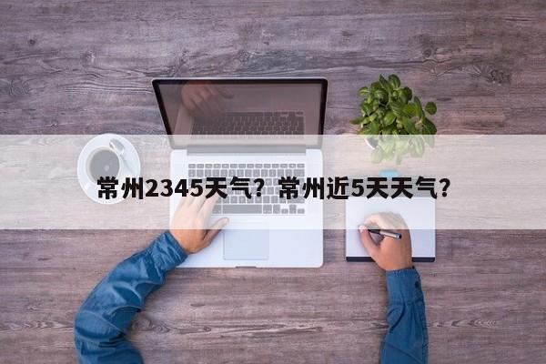 常州2345天气？常州近5天天气？-第1张图片-恒川新闻