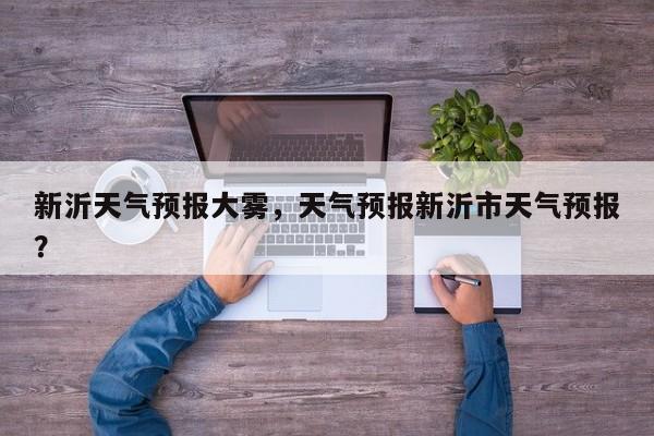 新沂天气预报大雾，天气预报新沂市天气预报？-第1张图片-恒川新闻