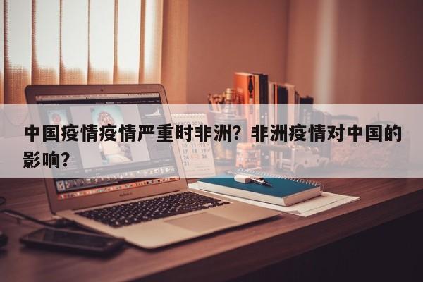 中国疫情疫情严重时非洲？非洲疫情对中国的影响？-第1张图片-恒川新闻