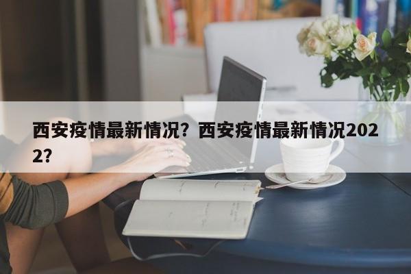 西安疫情最新情况？西安疫情最新情况2022？-第1张图片-恒川新闻