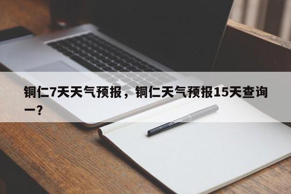 铜仁7天天气预报，铜仁天气预报15天查询一？-第1张图片-恒川新闻