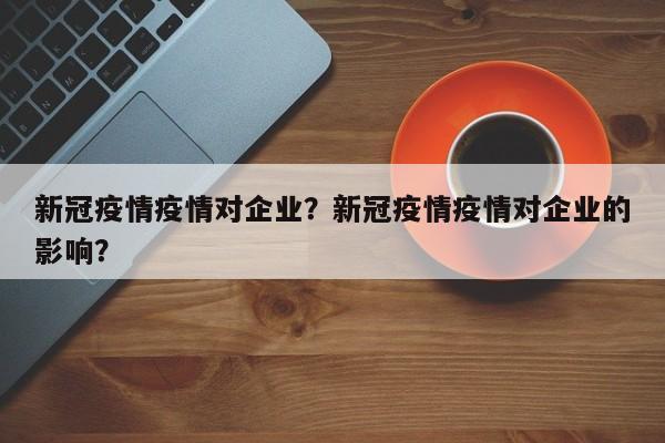 新冠疫情疫情对企业？新冠疫情疫情对企业的影响？-第1张图片-恒川新闻
