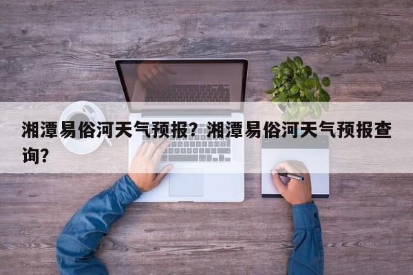 湘潭易俗河天气预报？湘潭易俗河天气预报查询？-第1张图片-恒川新闻