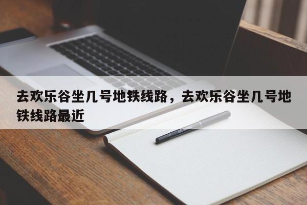 去欢乐谷坐几号地铁线路，去欢乐谷坐几号地铁线路最近-第1张图片-恒川新闻