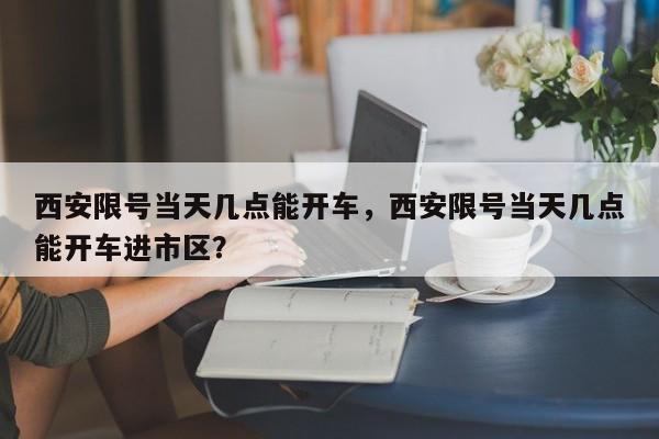 西安限号当天几点能开车，西安限号当天几点能开车进市区？-第1张图片-恒川新闻