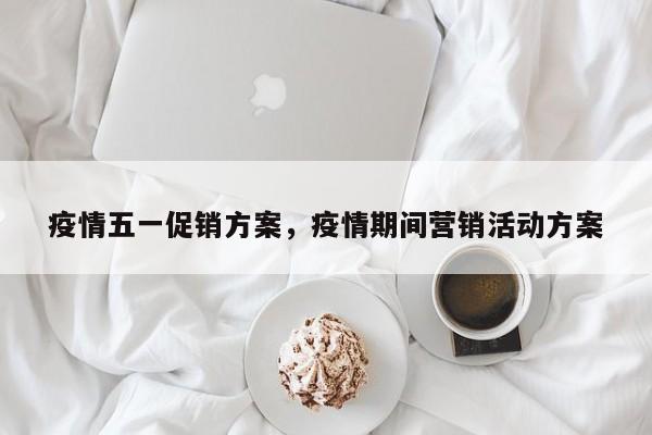 疫情五一促销方案，疫情期间营销活动方案-第1张图片-恒川新闻