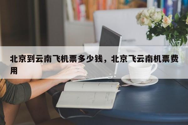 北京到云南飞机票多少钱，北京飞云南机票费用-第1张图片-恒川新闻