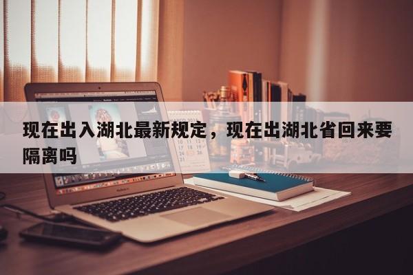 现在出入湖北最新规定，现在出湖北省回来要隔离吗-第1张图片-恒川新闻
