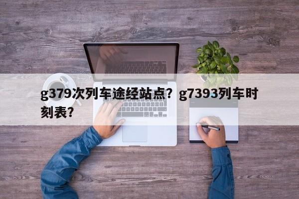 g379次列车途经站点？g7393列车时刻表？-第1张图片-恒川新闻