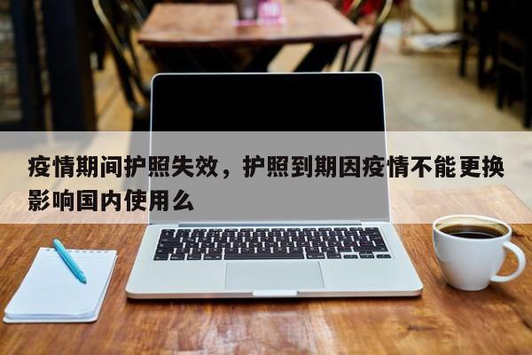 疫情期间护照失效，护照到期因疫情不能更换影响国内使用么-第1张图片-恒川新闻
