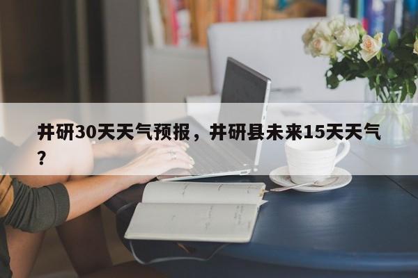 井研30天天气预报，井研县未来15天天气？-第1张图片-恒川新闻