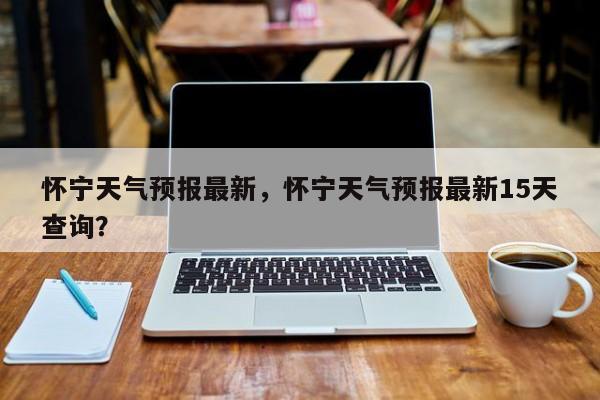 怀宁天气预报最新，怀宁天气预报最新15天查询？-第1张图片-恒川新闻