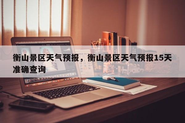衡山景区天气预报，衡山景区天气预报15天准确查询-第1张图片-恒川新闻