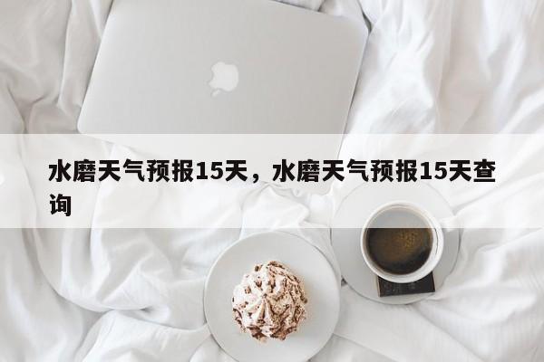 水磨天气预报15天，水磨天气预报15天查询-第1张图片-恒川新闻